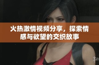 火热激情视频分享，探索情感与欲望的交织故事