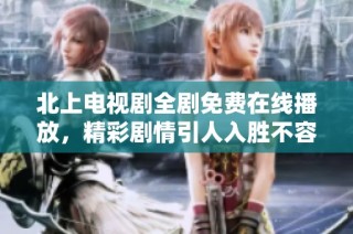 北上电视剧全剧免费在线播放，精彩剧情引人入胜不容错过