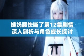 姨妈腰快断了第12集剧情深入剖析与角色成长探讨