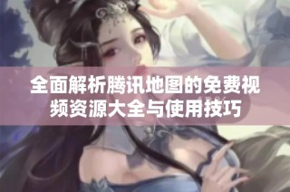 全面解析腾讯地图的免费视频资源大全与使用技巧