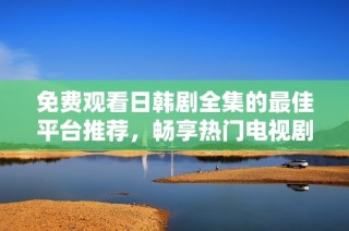 免费观看日韩剧全集的最佳平台推荐，畅享热门电视剧不再等待