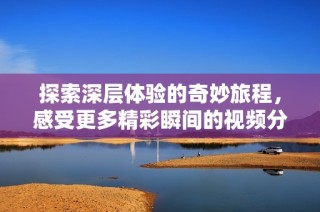探索深层体验的奇妙旅程，感受更多精彩瞬间的视频分享