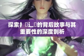 探索扌喿辶畐的背后故事与其重要性的深度剖析