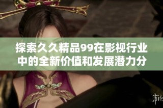探索久久精品99在影视行业中的全新价值和发展潜力分析