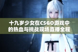 十九岁少女在CSGO游戏中的热血与挑战现场直播全程回顾