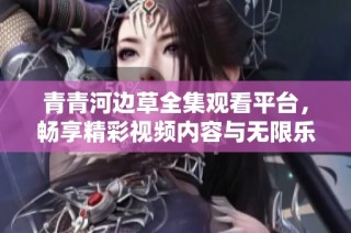 青青河边草全集观看平台，畅享精彩视频内容与无限乐趣