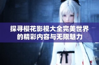 探寻樱花影视大全完美世界的精彩内容与无限魅力
