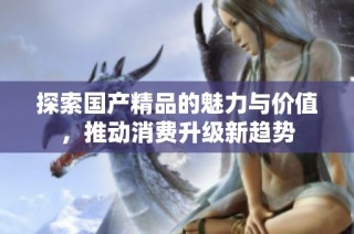 探索国产精品的魅力与价值，推动消费升级新趋势