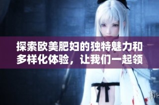 探索欧美肥妇的独特魅力和多样化体验，让我们一起领略风情万种的精彩世界