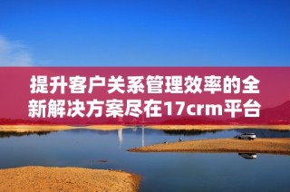 提升客户关系管理效率的全新解决方案尽在17crm平台