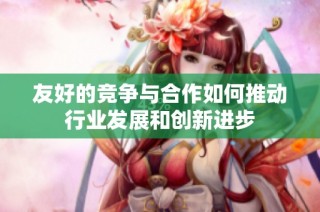 友好的竞争与合作如何推动行业发展和创新进步