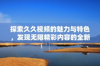 探索久久视频的魅力与特色，发现无限精彩内容的全新体验