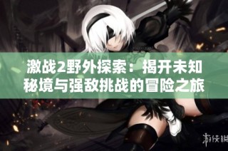 激战2野外探索：揭开未知秘境与强敌挑战的冒险之旅