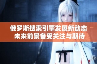 俄罗斯搜索引擎发展新动态 未来前景备受关注与期待