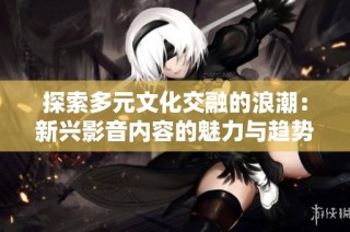 探索多元文化交融的浪潮：新兴影音内容的魅力与趋势