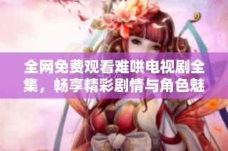 全网免费观看难哄电视剧全集，畅享精彩剧情与角色魅力
