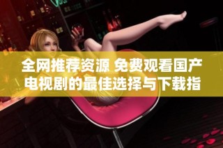 全网推荐资源 免费观看国产电视剧的最佳选择与下载指南