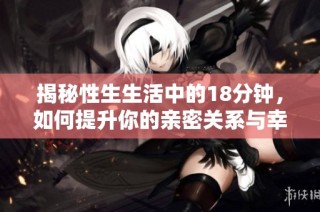 揭秘性生生活中的18分钟，如何提升你的亲密关系与幸福感