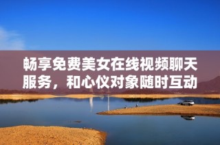 畅享免费美女在线视频聊天服务，和心仪对象随时互动交流