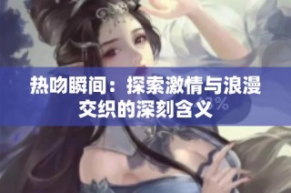 热吻瞬间：探索激情与浪漫交织的深刻含义