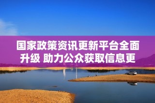 国家政策资讯更新平台全面升级 助力公众获取信息更便捷