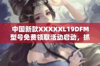 中国新款XXXXXL19DFM型号免费领取活动启动，抓紧机会！