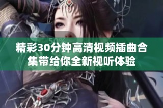 精彩30分钟高清视频插曲合集带给你全新视听体验