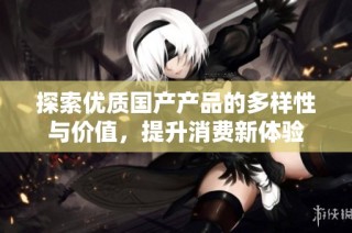 探索优质国产产品的多样性与价值，提升消费新体验