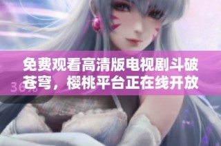 免费观看高清版电视剧斗破苍穹，樱桃平台正在线开放