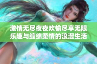 激情无尽夜夜欢愉尽享无限乐趣与缠绵柔情的浪漫生活