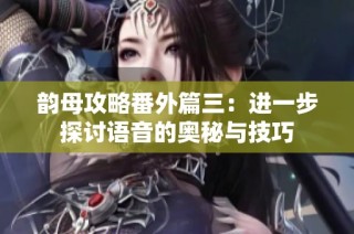 韵母攻略番外篇三：进一步探讨语音的奥秘与技巧