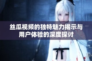 丝瓜视频的独特魅力揭示与用户体验的深度探讨
