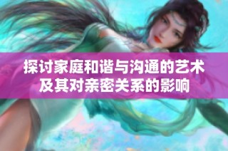 探讨家庭和谐与沟通的艺术及其对亲密关系的影响