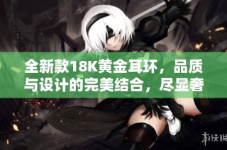全新款18K黄金耳环，品质与设计的完美结合，尽显奢华魅力