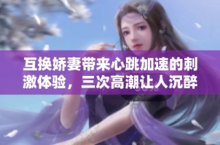 互换娇妻带来心跳加速的刺激体验，三次高潮让人沉醉不已