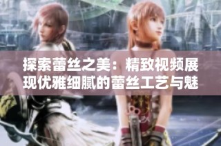 探索蕾丝之美：精致视频展现优雅细腻的蕾丝工艺与魅力