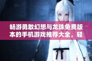 畅游勇敢幻想与龙珠免费版本的手机游戏推荐大全，轻松体验精彩游戏乐趣