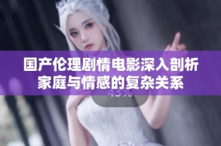 国产伦理剧情电影深入剖析家庭与情感的复杂关系
