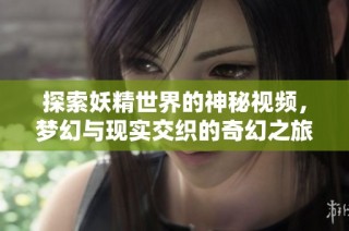 探索妖精世界的神秘视频，梦幻与现实交织的奇幻之旅