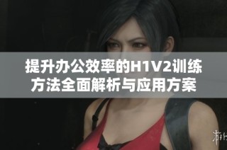 提升办公效率的H1V2训练方法全面解析与应用方案