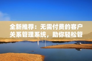 全新推荐：无需付费的客户关系管理系统，助你轻松管理客户资源