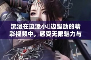 沉浸在边添小泬边躁动的精彩视频中，感受无限魅力与激情