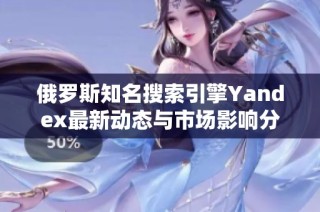 俄罗斯知名搜索引擎Yandex最新动态与市场影响分析