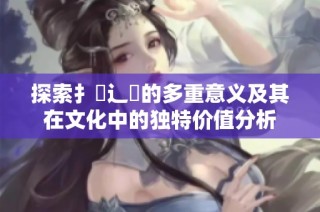 探索扌喿辶畐的多重意义及其在文化中的独特价值分析