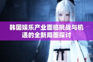韩国娱乐产业面临挑战与机遇的全新局面探讨