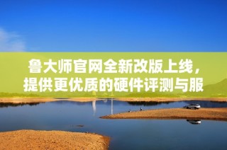 鲁大师官网全新改版上线，提供更优质的硬件评测与服务体验