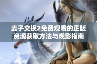 麦子交换2免费观看的正版资源获取方法与观影指南