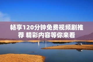 畅享120分钟免费视频剧推荐 精彩内容等你来看