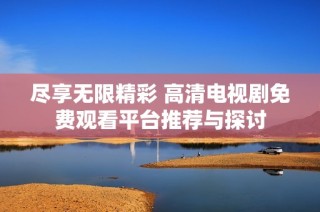 尽享无限精彩 高清电视剧免费观看平台推荐与探讨