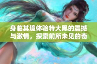 身临其境体验特大黑的震撼与激情，探索前所未见的奇妙世界